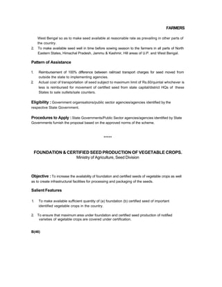 FARMERS
West Bengal so as to make seed available at reasonable rate as prevailing in other parts of
the country.
2. To make available seed well in time before sowing season to the farmers in all parts of North
Eastern States, Himachal Pradesh, Jammu & Kashmir, Hill areas of U.P. and West Bengal.
Pattern of Assistance
1. Reimbursement of 100% difference between rail/road transport charges for seed moved from
outside the state to implementing agencies.
2. Actual cost of transportation of seed subject to maximum limit of Rs.60/quintal whichever is
less is reimbursed for movement of certified seed from state capital/district HQs of these
States to sale outlets/sale counters.
Eligibility : Government organisations/public sector agencies/agencies identified by the
respective State Government.
Procedures to Apply : State Governments/Public Sector agencies/agencies identified by State
Governments furnish the proposal based on the approved norms of the scheme.
*****
FOUNDATION & CERTIFIED SEED PRODUCTION OF VEGETABLE CROPS.
Ministry of Agriculture, Seed Division
Objective : To increase the availability of foundation and certified seeds of vegetable crops as well
as to create infrastructural facilities for processing and packaging of the seeds.
Salient Features
1. To make available sufficient quantity of (a) foundation (b) certified seed of important
identified vegetable crops in the country.
2. To ensure that maximum area under foundation and certified seed production of notified
varieties of vegetable crops are covered under certification.
B(46)
 