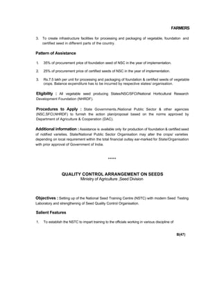 FARMERS
3. To create infrastructure facilities for processing and packaging of vegetable, foundation and
certified seed in different parts of the country.
Pattern of Assistance
1. 35% of procurement price of foundation seed of NSC in the year of implementation.
2. 25% of procurement price of certified seeds of NSC in the year of implementation.
3. Rs.7.5 lakh per unit for processing and packaging of foundation & certified seeds of vegetable
crops. Balance expenditure has to be incurred by respective states/ organisation.
Eligibility : All vegetable seed producing States/NSC/SFCI/National Horticultural Research
Development Foundation (NHRDF).
Procedures to Apply : State Governments./National Public Sector & other agencies
(NSC,SFCI,NHRDF) to furnish the action plan/proposal based on the norms approved by
Department of Agriculture & Cooperation (DAC).
Additional information : Assistance is available only for production of foundation & certified seed
of notified varieties. State/National Public Sector Organisation may alter the crops/ varieties
depending on local requirement within the total financial outlay ear-marked for State/Organisation
with prior approval of Government of India.
*****
QUALITY CONTROL ARRANGEMENT ON SEEDS
Ministry of Agriculture ,Seed Division
Objectives : Setting up of the National Seed Training Centre (NSTC) with modern Seed Testing
Laboratory and strengthening of Seed Quality Control Organisation.
Salient Features
1. To establish the NSTC to impart training to the officials working in various discipline of
B(47)
 