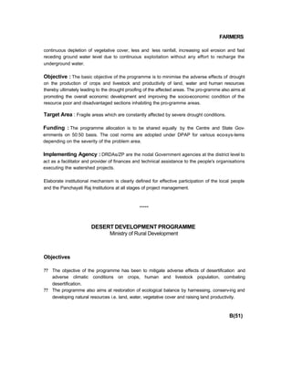 FARMERS
continuous depletion of vegetative cover, less and less rainfall, increasing soil erosion and fast
receding ground water level due to continuous exploitation without any effort to recharge the
underground water.
Objective : The basic objective of the programme is to minimise the adverse effects of drought
on the production of crops and livestock and productivity of land, water and human resources
thereby ultimately leading to the drought proofing of the affected areas. The pro-gramme also aims at
promoting the overall economic development and improving the socio-economic condition of the
resource poor and disadvantaged sections inhabiting the pro-gramme areas.
Target Area : Fragile areas which are constantly affected by severe drought conditions.
Funding : The programme allocation is to be shared equally by the Centre and State Gov-
ernments on 50:50 basis. The cost norms are adopted under DPAP for various eco-sys-tems
depending on the severity of the problem area.
Implementing Agency : DRDAs/ZP are the nodal Government agencies at the district level to
act as a facilitator and provider of finances and technical assistance to the people's organisations
executing the watershed projects.
Elaborate institutional mechanism is clearly defined for effective participation of the local people
and the Panchayati Raj Institutions at all stages of project management.
*****
DESERT DEVELOPMENT PROGRAMME
Ministry of Rural Development
Objectives
?? The objective of the programme has been to mitigate adverse effects of desertification and
adverse climatic conditions on crops, human and livestock population, combating
desertification.
?? The programme also aims at restoration of ecological balance by harnessing, conserv-ing and
developing natural resources i.e. land, water, vegetative cover and raising land productivity.
B(51)
 