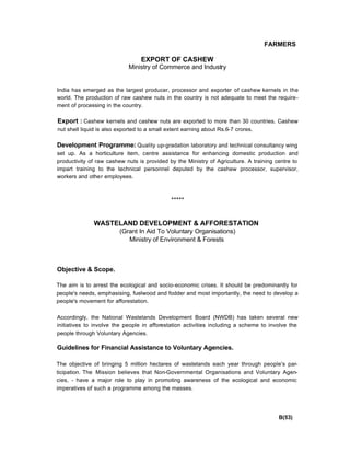 FARMERS
EXPORT OF CASHEW
Ministry of Commerce and Industry
India has emerged as the largest producer, processor and exporter of cashew kernels in the
world. The production of raw cashew nuts in the country is not adequate to meet the require-
ment of processing in the country.
Export : Cashew kernels and cashew nuts are exported to more than 30 countries. Cashew
nut shell liquid is also exported to a small extent earning about Rs.6-7 crores.
Development Programme: Quality up-gradation laboratory and technical consultancy wing
set up. As a horticulture item, centre assistance for enhancing domestic production and
productivity of raw cashew nuts is provided by the Ministry of Agriculture. A training centre to
impart training to the technical personnel deputed by the cashew processor, supervisor,
workers and other employees.
*****
WASTELAND DEVELOPMENT & AFFORESTATION
(Grant In Aid To Voluntary Organisations)
Ministry of Environment & Forests
Objective & Scope.
The aim is to arrest the ecological and socio-economic crises. It should be predominantly for
people's needs, emphasising, fuelwood and fodder and most importantly, the need to develop a
people's movement for afforestation.
Accordingly, the National Wastelands Development Board (NWDB) has taken several new
initiatives to involve the people in afforestation activities including a scheme to involve the
people through Voluntary Agencies.
Guidelines for Financial Assistance to Voluntary Agencies.
The objective of bringing 5 million hectares of wastelands each year through people's par-
ticipation. The Mission believes that Non-Governmental Organisations and Voluntary Agen-
cies, - have a major role to play in promoting awareness of the ecological and economic
imperatives of such a programme among the masses.
B(53)
 