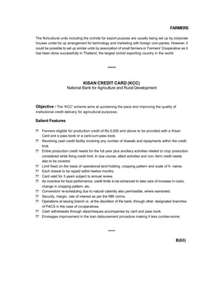 FARMERS
The floricultural units including the orchids for export purpose are usually being set up by corporate
houses under tie up arrangement for technology and marketing with foreign com-panies. However, it
could be possible to set up similar units by association of small farmersor Farmers' Cooperative as it
has been done successfully in Thailand, the largest orchid exporting country in the world.
*****
KISAN CREDIT CARD (KCC)
National Bank for Agriculture and Rural Development
Objective : The 'KCC' scheme aims at quickening the pace and improving the quality of
institutional credit delivery for agricultural purposes.
Salient Features
?? Farmers eligible for production credit of Rs.5,000 and above to be provided with a Kisan
Card and a pass book or a card-cum-pass book.
?? Revolving cash credit facility involving any number of drawals and repayments within the credit
limit.
?? Entire production credit needs for the full year plus ancillary activities related to crop production
considered while fixing credit limit. In due course, allied activities and non- farm credit needs
also to be covered.
?? Limit fixed on the basis of operational land holding, cropping pattern and scale of fi- nance.
?? Each drawal to be repaid within twelve months.
?? Card valid for 3 years subject to annual review.
?? As incentive for food performance, credit limits to be enhanced to take care of increase in costs,
change in cropping pattern, etc.
?? Conversion/ re-scheduling due to natural calamity also permissible, where warranted.
?? Security, margin, rate of interest as per the RBI norms.
?? Operations at issuing branch or, at the discretion of the bank, through other designated branches
of PACS in the case of co-operatives.
?? Cash withdrawals through slips/cheques accompanies by card and pass book.
?? Envisages improvement in the loan disbursement procedure making it less cumber-some.
*****
B(63)
 