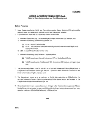 FARMERS
CREDIT AUTHORISATION SCHEME (CAS)
National Bank for Agriculture and Rural Development
Salient Features
?? State Cooperative Banks (SCB) and Central Cooperative Banks (District)/CCB get credit for
working capital and block capital purpose to non-credit cooperative societies.
?? Exposure norms applicable to Cooperative Banks are as under:
?? Individual Sector/ Industry - not exceeding 40% of the maximum ILR of previous year
?? Individual Borrowing Unit within Cooperative fold
(a) CCBs - 50% of Capital Funds
(b) SCBs - 50% of capital funds for financing individual national/state/ Apex level
society/ federation.
?? 25% of capital funds for other similar units.
?? Individual Borrowing Unit outside the Cooperative Fold
(a) Total finance to a unit should not exceed 25% of Banks Capital funds.
(b) Total finance to units should exceed 10% of maximum ILR reached during previous
year.
?? The discretionary powers to the SCBs/ DCCBs to sanction/ renew cash credit (pledge) limits to
Cooperative / Government own sugar mills viz. Upto120% of the maximum utilisation of the
limits sanctioned during the previous year.
?? The discretionary power up to a maximum of Rs.150 lakhs permitted to SCBs/DCCBs for
sanction/ renewal of Cash Credit (hypothecation) limits against stores and spares to the
Cooperative / Government owned Sugar Mill.
?? On cost estimation in pre-seasonal exposure of Sugar Mills, the discretionary powers of Coop.
Banks for sanctions/renewal of cash credit (clean) limits for pre-seasonal expenses have been
raised to maximum of Rs.240 lakhs for mills in Maharashtra.
*****
B(64)
 