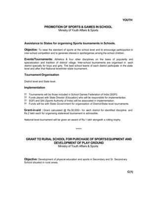 YOUTH
PROMOTION OF SPORTS & GAMES IN SCHOOL
Ministry of Youth Affairs & Sports
Assistance to States for organising Sports toumaments in Schools.
Objective: To raise the standard of sports at the school level and to encourage participa-tion in
inter-school competition and to generate interest in sports/games among the school children.
Events/Tournaments: Athletics & four other disciplines on the basis of popularity and
specialization and tradition of district/ village. Inter-school toumaments are organised in each
district specially for boys and girls. The best school teams of each district participate in the state
level and after that National level/lnter-state toumament.
Tournament Organisation
District level and State level.
Implementation
?? Toumaments will be those included in School Games Federation of India (SGFI)
?? Funds placed with State Director (Education) who will be responsible for implementa-tion.
?? SGFI and SAI (Sports Authority of India) will be associated in implementation.
?? Funds will be with State Government for organisation of District/State level tournaments.
Grant-in-aid : Grant calculated @ Rs.50,000/- for each district for identified discipline and
Rs.2 lakh each for organising state-level toumament is admissible.
National level tournament will be given an award of Rs.1 lakh alongwith a rolling trophy.
*****
GRANT TO RURAL SCHOOL FOR PURCHASE OF SPORTSEQUIPMENT AND
DEVELOPMENT OF PLAY GROUND
Ministry of Youth Affairs & Sports
Objective: Development of physical education and sports in Secondary and Sr. Second-ary
School situated in rural areas.
C(1)
 