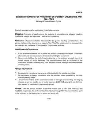YOUTH
SCHEME OF GRANTS FOR PROMOTION OF SPORTSIN UNIVERSITIES AND
COLLEGES
Ministry of Youth Affairs & Sports
Grants to sportspersons for participating in sports tournaments.
Objective: Promotion of sports among the students of universities and colieges, inciud-ing
professional colleges like Agriculture, Medical and Engineering.
Assistance : Assistance shall be disbursed after the grantee has fully spent its share. The
grantee shall submit the documents on support of this 75% of the assistance will be disbursed in the
first instalment and the balance 25% on receipt of the completion certificate.
Inter University Toumament
?? IUT is an important integral part of games and sports in University and colleges. Government
shall continue to provide assistance for conducting/holding the tournament.
?? Govemment shall bear the cost of coaching/training of the combined university team in a
limited number of sports disciplines. The coaching/training shall be conducted by the
Association of Indian University (AIU). Govt. may also consider holding of sum-mer and winter
coaching camps.
Foreign Tournament
?? Participation in intemational tournaments will be decided by the selection committee.
?? No participation in foreign toumaments shall be permitted unless preceded by thor-ough
coaching/training camps.
?? Government will bear all the expenses towards air passage cost, boarding, and lodg-ing
charges, airport tax, visa fee, out of pocket expenses @ 25 US $, playing kit, etc. for those
who are sent for participation in tournaments abroad.
Awards : The first, second and third overall shall receive prize of Rs.1 lakh, Rs.50,000/-and
Rs.25,000/- respectively. The cash award shall be disbursed through AIU. The amount shall be spent
by the university on the development of games and sports only.
*****
C(4)
 