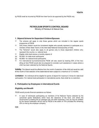 YOUTH
by PSCB shall be incurred by PSCB from their fund to be approved by the PSCB only.
*****
PETROLEUM SPORTS CONTROL BOARD
Ministry of Petroleum & Natural Gas
1. Stipend Scheme for Dependent Children/Spouses
?? The scheme will apply to only those games which are included in the regular sports
programme of PSCB.
?? Only those children would be considered eligible who actually represent or participate as a
member of their State Teams in the Inter-state National Championship of India.
?? The "Scheme" would also apply to all games only to those dependent children who
represent the country i.e. national level.
?? Eligible child shall receive a monthly stipend of
(a) Rs.400/- for state level participants.
(b) Rs.800/- for national level participants.
?? For international tournament/events PSCB will also assist by bearing 50% of the trav-
elling air fare PSCB would also be prepared to consider such assistance in cases where a
child has been selected by the National Sports.
Validity: The stipend would be effective from the month of selection of the child and would be valid
till the month of next selection of the state/national team subject to a maximum of 12 months.
Limitation : An individual will be eligible for grants of stipend for maximum 3 times for state level
participation. For national level participation in international events, there shall be no restriction.
2. Participation by Employees in International Events
Eligibility and Benefit
PSCB would provide financial assistance as follows:
?? In case of individuals participating as members of the National Teams selected by the
concerned sports federations which have the clearance of the Govt. and where the
Government is meeting the air passage cost, the other expenses, if any as may be certified
by the Sports Federation will be met by PSCB to the extent of 75% provided the remaining
25% is met by the employer company.
C(6)
 