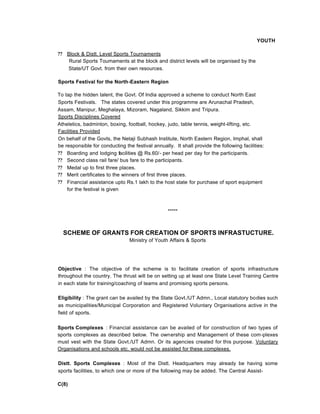 YOUTH
?? Block & Distt. Level Sports Tournaments
Rural Sports Toumaments at the block and district levels will be organised by the
State/UT Govt. from their own resources.
Sports Festival for the North-Eastern Region
To tap the hidden talent, the Govt. Of India approved a scheme to conduct North East
Sports Festivals. The states covered under this programme are Arunachal Pradesh,
Assam, Manipur, Meghalaya, Mizoram, Nagaland, Sikkim and Tripura.
Sports Disciplines Covered
Atheletics, badminton, boxing, football, hockey, judo, table tennis, weight-lifting, etc.
Facilities Provided
On behalf of the Govts, the Netaji Subhash Institute, North Eastern Region, Imphal, shall
be responsible for conducting the festival annually. It shall provide the following facilities:
?? Boarding and lodging facilities @ Rs.60/- per head per day for the participants.
?? Second class rail fare/ bus fare to the participants.
?? Medal up to first three places.
?? Merit certificates to the winners of first three places.
?? Financial assistance upto Rs.1 lakh to the host state for purchase of sport equipment
for the festival is given
*****
SCHEME OF GRANTS FOR CREATION OF SPORTS INFRASTUCTURE.
Ministry of Youth Affairs & Sports
Objective : The objective of the scheme is to facilitate creation of sports infrastructure
throughout the country. The thrust will be on setting up at least one State Level Training Centre
in each state for training/coaching of teams and promising sports persons.
Eligibility : The grant can be availed by the State Govt./UT Admn., Local statutory bodies such
as municipalities/Municipal Corporation and Registered Voluntary Organisations active in the
field of sports.
Sports Complexes : Financial assistance can be availed of for construction of two types of
sports complexes as described below. The ownership and Management of these com-plexes
must vest with the State Govt./UT Admn. Or its agencies created for this purpose. Voluntary
Organisations and schools etc. would not be assisted for these complexes.
Distt. Sports Complexes : Most of the Distt. Headquarters may already be having some
sports facilities, to which one or more of the following may be added. The Central Assist-
C(8)
 
