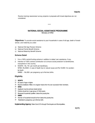 YOUTH
Routine training/ awareness/ survey projects or proposals with broad objectives are not
considered.
*****
NATIONAL SOCIAL ASSISTANCE PROGRAMME
Ministry of HRD
Objectives: To provide social assistance to poor households in case of old age, death of bread-
winner, and maternity as under:
a) National Old Age Pension Scheme
b) National Family Benefit Scheme
c) National Maternity Benefit Scheme
Scheme Detail
1. It is a 100% central funding scheme in addition to states' own assistance, if any.
2. Intention of 100% centre's contribution is to ensure social protection to beneficiaries
everywhere in the country.
3. NOAPS - Rs. 75/- per month per beneficiary.
NFBS -Rs.5000/- in case of death due to natural cause and Rs.10,000/- for acciden-
tal death.
NMBS - Rs.300/- per pregnancy up to first two births.
Eligibility
?? NOAPS
?? 65 years of age or higher
?? Must be destitute of little or no regular means from his own sources/or their members.
?? NFBS
?? Applicant must be primary bread-winner.
?? He/she should be in age group of 18-64 years.
?? Bereaved household qualifies below the poverty line.
?? NMBS
?? Women of household should be from below the poverty line.
?? Restricted to pregnancy up to first two birth.
Implementing Agency:State Govt./UTs through Panchayats and Municipalities.
C(17)
 
