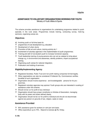 YOUTH
ASSISTANCE TO VOLUNTARY ORGANISATIONS WORKINGFOR YOUTH
Ministry of Youth Affairs & Sports
The scheme provides assistance to organisations for undertaking programme related to youth
specially in the rural areas. Programmes include training, conducting survey, hold-ing
seminars, organising camps etc.
Objectives
a) Involving youth on full time basis for
?? programmes of rural development e.g. education
?? Development of urban slums
?? Promotion of folk art and culture, training activity etc.1
b) Involvement of voluntary agencies in the implementation of youth programmes:
?? Training and skill of non-student youth to increase functional capacity.
?? Youth leadership training of young persons who can act as catalyst to bring about
change e.g. in environment and awareness, identify problems, impart occupational
training.
?? Organising youth camps for national integration.
?? Publication and holding of seminars.
Eligibility/Implementing Agency
?? Registered Societies, Public Trust and non-profit making companies formed legally.
?? Other organisations can also be considered if Collector/ Dy. Commissioner certifies
bonafide of such organisation.
?? Organisation should involve experience and knowledgeable persons for it's pro-
grammes.
?? Registered voluntary agencies may sponsor Youth groups who are interested in availing of
assistance under this scheme.
?? Should not be run for profit of any individual.
?? Organisation should have proper constitution or Articles of Association, managing
body with its power and duties defined clearly.
?? Organisation should not be run for profit to individual and should not discriminate
against any person on grounds of sex, religion, caste or creed.
Assistance Provided
?? 90% assistance given for workers on cent per cent basis.
?? Office expenditure up to 75%. Stipend to trainees @ Rs.15/day.
C (18)
 