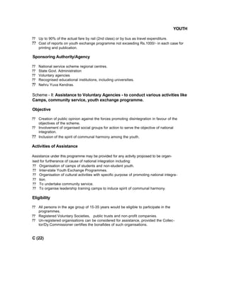 YOUTH
?? Up to 90% of the actual fare by rail (2nd class) or by bus as travel expenditure.
?? Cost of reports on youth exchange programme not exceeding Rs.1000/- in each case for
printing and publication.
Sponsoring Authority/Agency
?? National service scheme regional centres.
?? State Govt. Administration
?? Voluntary agencies
?? Recognised educational institutions, including universities.
?? Nehru Yuva Kendras.
Scheme - II: Assistance to Voluntary Agencies - to conduct various activities like
Camps, community service, youth exchange programme.
Objective
?? Creation of public opinion against the forces promoting disintegration in favour of the
objectives of the scheme.
?? Involvement of organised social groups for action to serve the objective of national
integration.
?? Inclusion of the spirit of communal harmony among the youth.
Activities of Assistance
Assistance under this programme may be provided for any activity proposed to be organ-
ised for furtherance of cause of national integration including:
?? Organisation of camps of students and non-student youth.
?? Inter-state Youth Exchange Programmes.
?? Organisation of cultural activities with specific purpose of promoting national integra-
?? tion.
?? To undertake community service.
?? To organise leadership training camps to induce spirit of communal harmony.
Eligibility
?? All persons in the age group of 15-35 years would be eligible to participate in the
programmes.
?? Registered Voluntary Societies, public trusts and non-profit companies.
?? Un-registered organisations can be considered for assistance, provided the Collec-
tor/Dy.Commissioner certifies the bonafides of such organisations.
C (22)
 