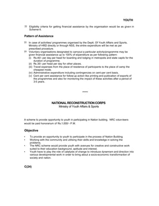 YOUTH
?? Eligibility criteria for getting financial assistance by the organisation would be as given in
Scheme-Il.
Pattern of Assistance
?? In case of activities/ programmes organised by the Deptt. Of Youth Affairs and Sports,
Ministry of HRD directly or through NSS, the entire expenditure will be met as per
prescribed procedure.
?? Voluntary organisations designated to carryout a particular activity/programme may be
given financial assistance up to 100% of expenditure as per following pattern:
(i) Rs.40/- per day per head for boarding and lodging in metropolis and state capils for the
duration of programme.
(ii) Rs.35/- per head per day for other places.
(iii) Travel expenses from the place of residence of participants to the place of camp the
cheapest mode.
(iv) Administrative expenditure including contingencies on cent-per cent basis.
(v) Cent per cent assistance for follow-up action like printing and publication of exports of
the programmes and also for monitoring the impact of these activities after a period of
3-5 years.
*****
NATIONALRECONSTRUCTIONCORPS
Ministry of Youth Affairs & Sports
A scheme to provide opportunity to youth in participating in Nation building. NRC volun-teers
would be paid honorarium of Rs.1,000/- P.M.
Objective
• To provide an opportunity to youth to participate in the process of Nation Building.
• Working with the community and utilising their skills and knowledge in solving the
problems.
• The NRC scheme would provide youth with avenues for creative and constructive work
suited to their education background, aptitude and interest.
• Youth have to play the role of catalysts of change to introduce dynamism and direction into
various developmental work in order to bring about a socio-economic transforma-tion of
society and nation.
C(24)
 