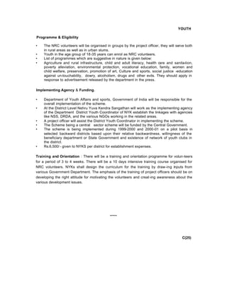 YOUTH
Programme & Eligibility
• The NRC volunteers will be organised in groups by the project officer, they will serve both
in rural areas as well as in urban slums.
• Youth in the age group of 18-35 years can enrol as NRC volunteers.
• List of programmes which are suggestive in nature is given below:
• Agriculture and rural infrastructure, child and adult literacy, health care and sanita-tion,
poverty alleviation, environmental protection, vocational education, family, women and
child welfare, preservation, promotion of art, Culture and sports, social justice -education
against un-touchability, dowry, alcoholism, drugs and other evils. They should apply in
response to advertisement released by the department in the press.
Implementing Agency & Funding.
• Department of Youth Affairs and sports, Government of India will be responsible for the
overall implementation of the scheme.
• At the District Level Nehru Yuva Kendra Sangathan will work as the implementing agency
of the Department District Youth Coordinator of NYK establish the linkages with agencies
like NSS, DRDA, and the various NGOs working in the related areas.
• A project officer will assist the District Youth Coordinator in implementing the scheme.
• The Scheme being a central sector scheme will be funded by the Central Government.
• The scheme is being implemented during 1999-2000 and 2000-01 on a pilot basis in
selected backward districts based upon their relative backwardness, willingness of the
beneficiary department or State Government and existence of network of youth clubs in
the district.
• Rs.6,500/- given to NYKS per district for establishment expenses.
Training and Orientation : There will be a training and orientation programme for volun-teers
for a period of 3 to 4 weeks. There will be a 10 days intensive training course organised for
NRC volunteers. NYKs shall design the curriculum for the training by draw-ing inputs from
various Government Department. The emphasis of the training of project officers should be on
developing the right attitude for motivating the volunteers and creat-ing awareness about the
various development issues.
*****
C(25)
 