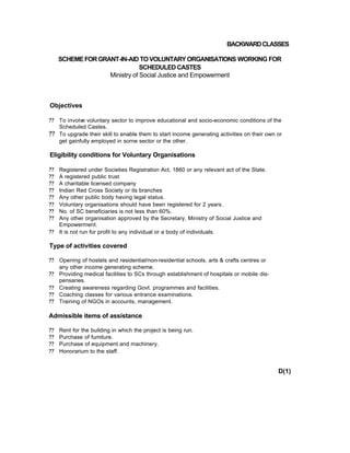 BACKWARDCLASSES
SCHEMEFORGRANT-IN-AID TO VOLUNTARY ORGANISATIONS WORKING FOR
SCHEDULEDCASTES
Ministry of Social Justice and Empowerment
Objectives
?? To involve voluntary sector to improve educational and socio-economic conditions of the
Scheduled Castes.
?? To upgrade their skill to enable them to start income generating activities on their own or
get gainfully employed in sorne sector or the other.
Eligibility conditions for Voluntary Organisations
?? Registered under Societies Registration Act, 1860 or any relevant act of the State.
?? A registered public trust
?? A charitable licensed company
?? Indian Red Cross Society or its branches
?? Any other public body having legal status.
?? Voluntary organisations should have been registered for 2 years.
?? No. of SC beneficiaries is not less than 60%.
?? Any other organisation approved by the Secretary, Ministry of Social Justice and
Empowerment.
?? It is not run for profit to any individual or a body of individuals.
Type of activities covered
?? Opening of hostels and residential/non-residential schools, arts & crafts centres or
any other income generating scheme.
?? Providing medical facilities to SCs through establishment of hospitals or mobile dis-
pensaries.
?? Creating awareness regarding Govt. programmes and facilities.
?? Coaching classes for various entrance examinations.
?? Training of NGOs in accounts, management.
Admissible items of assistance
?? Rent for the building in which the project is being run.
?? Purchase of fumiture.
?? Purchase of equipment and machinery.
?? Honorarium to the staff.
D(1)
 