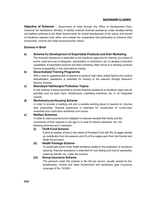 BACKWARDCLASSES
Objective of Schemes : Government of India through the Office of Development Com-
missioner for Handlooms, Ministry of textiles extends financial assistance under develop-mental
and welfare schemes to the State Governments for overall development of the sector and benefit
of handloom weavers both within and outside the cooperative fold particularly to enhance their
productivity, income and raise socio-economic status.
Scheme in Brief
a) Scheme for Development of Exportable Products and their Marketing
The financial assistance is extended to the handloom agencies for training, pur-chase of
looms, avail services of designers, participation in exhibitions, etc. to develop production
capabilities of exportable products and their marketing. Main thrust is to develop products
having acceptability in the international market.
b) Decentralized Training Programme
With a view to upgrading skill of weavers to produce high value added fabrics and product
diversification, assistance is extended for training to the weavers through Weavers'
Service Centres.
c) Deendayal Hathkargha Protsahan Yojana
A new scheme is being launched to provide financial assistance to handloom agen-cies for
activities such as basic input, infrastructure, marketing incentives, etc. in an integrated
manner.
d) Workshed-cum-Housing Scheme
In order to provide a dwelling unit and a suitable working place to weavers to improve
their productivity, financial assistance is extended for construction of ru-ral/urban
workshed and rural/urban workshed-cum-house.
e) Welfare Schemes
In order to meet socio-economic obligation of weavers towards their family and the
uncertainty of their capacity in old age or in case of natural calamities, etc, the
following schemes are in operation.
(i) Thrift Fund Scheme
It aims at creation of fund in the nature of Provident Fund with 8% of wages earned
as contribution from the weavers and 4% of the wages each from the Central and
State Government.
(ii) Health Package Scheme
To ameliorate some of the health problems related to the profession of handloom
weaving, financial assistance is extended for eye testing and cost of spectacles,
maternity benefit, etc. under the scheme.
(iii) Group Insurance Scheme
The premium under the scheme is Rs.120 per annum, equally shared by the
beneficiaries, Central and State Government and beneficiary gets in-surance
coverage of Rs. 10,000/-.
D(6)
 