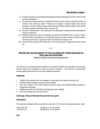 BACKWARDCLASSES
ix) Financial assistance to physically handicapped persons belonging to SC/ST commu-nities
for their rehabilitation.
x) Vocational training/ guidance to enable the SC/ST persons become self-reliant under the
scheme "Earn while you learn". Training are arranged in various trades, like basket
weaving, coir-rope making, sewing, poultry training, fishing, tailoring, typing, motor-driving
as well as supply of necessary tools, machines etc.
xi) Economic development / self employment by organising entrepreneurship development
training programme.
xii) Welfare programmes such as distribution of seeds and fertilisers free of cost to needy
SC/ST farmers and distribution of smoke-less Chulas and solar cookers to SC/ST women
and also construction of approach roads and adoption of villages; and
xiii) Social forestry schemes like distribution of fruit bearing trees, saplings and other plants
etc.
*****
PRE-MATRIC SCHOLARSHIP TO THE CHILDREN OF THOSE ENGAGED IN
UNCLEAN OCCUPATIONS
Ministry of Social Justice and Empowerment
The scheme is to provide financial assistance to enable the children of scavengers of dry latrines,
tanners, flayers and sweepers to pursue pre-matric education. The scheme is implemented
through State Government who lay down detailed procedures.
Eligibility
• Children of the parents who are engaged in scavenging of dry latrines, tanning, etc.
• No demarcation between sweeper and scavengers.
• Only two children of the same parents would be given the benefit.Children studying in
recognised institutions.
• Additional provisions for students of target group with disability.
• No income ceiling has been prescribed.
Coverage, Value of Scholarship and Ad-hoc grant
I.Hostellers
The students of Hostels will be covered from class III to X. The rate of scholarships are as under:
-Class III to VIII - Rs.200/-p.m. for 10 months
-ClasslXtoX - Rs.250/-p.m. for 10 months
D(8)
 