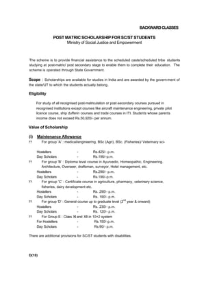 BACKWARDCLASSES
POST MATRIC SCHOLARSHIP FOR SC/ST STUDENTS
Ministry of Social Justice and Empowerment
The scheme is to provide financial assistance to the scheduled caste/scheduled tribe students
studying at post-matric/ post secondary stage to enable them to complete their education. The
scheme is operated through State Government.
Scope : Scholarships are available for studies in India and are awarded by the govern-ment of
the state/UT to which the students actually belong.
Eligibility
For study of all recognised post-matriculation or post-secondary courses pursued in
recognised institutions except courses like aircraft maintenance engineering, private pilot
licence course, ship dufferin courses and trade courses in ITI. Students whose parents
income does not exceed Rs.50,920/- per annum.
Value of Scholarship
(i) Maintenance Allowance
?? For group 'A' : medical/engineering, BSc (Agri), BSc. (Fisheries)/ Veterinary sci-
Hostellers - Rs.425/- p.m.
Day Scholars - Rs.190/-p.m.
?? For group 'B' : Diploma level course in Ayurvedic, Homeopathic, Engineering,
Architecture, Overseer, draftsman, surveyor, Hotel management, etc.
Hostellers - Rs.290/- p.m.
Day Scholars - Rs.190/-p.m.
?? For group 'C' : Certificate course in agriculture, pharmacy, veterinary science,
fisheries, dairy development etc.
Hostellers - Rs. 290/- p.m.
Day Scholars - Rs. 190/- p.m.
?? For group 'D' : General course up to graduate level (2
nd
year & onward)
Hostellers - Rs. 230/- p.m.
Day Scholars - Rs. 120/- p.m.
?? For Group E : Class XI and XII in 10+2 system
For Hostellers - Rs.150/-p.m.
Day Scholars - Rs.90/- p.m.
There are additional provisions for SC/ST students with disabilities.
D(10)
 
