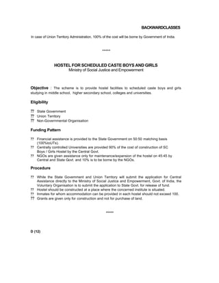 BACKWARDCLASSES
ln case of Union Territory Administration, 100% of the cost will be borne by Government of India.
*****
HOSTEL FOR SCHEDULED CASTE BOYS AND GIRLS
Ministry of Social Justice and Empowerment
Objective : The scheme is to provide hostel facilities to scheduled caste boys and girls
studying in middle school, higher secondary school, colleges and universities.
Eligibility
?? State Government
?? Union Territory
?? Non-Governmental Organisation
Funding Pattern
?? Financial assistance is provided to the State Government on 50:50 matching basis
(100%toUTs).
?? Centrally controlled Universities are provided 90% of the cost of construction of SC
Boys / Girls Hostel by the Central Govt.
?? NGOs are given assistance only for maintenance/expansion of the hostel on 45:45 by
Central and State Govt. and 10% is to be borne by the NGOs.
Procedure
?? While the State Govemment and Union Territory will submit the application for Central
Assistance directly to the Ministry of Social Justice and Empowerment, Govt. of India, the
Voluntary Organisation is to submit the application to State Govt. for release of fund.
?? Hostel should be constructed at a place where the concerned institute is situated.
?? Inmates for whom accommodation can be provided in each hostel should not exceed 100.
?? Grants are given only for construction and not for purchase of land.
*****
D (12)
 