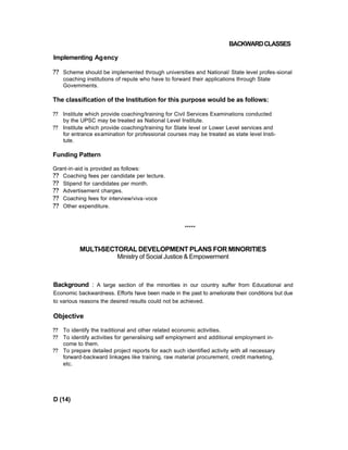 BACKWARDCLASSES
Implementing Agency
?? Scheme should be implemented through universities and National/ State level profes-sional
coaching institutions of repute who have to forward their applications through State
Govemments.
The classification of the Institution for this purpose would be as follows:
?? Institute which provide coaching/training for Civil Services Examinations conducted
by the UPSC may be treated as National Level Institute.
?? Institute which provide coaching/training for State level or Lower Level services and
for entrance examination for professional courses may be treated as state level Insti-
tute.
Funding Pattern
Grant-in-aid is provided as follows:
?? Coaching fees per candidate per lecture.
?? Stipend for candidates per month.
?? Advertisement charges.
?? Coaching fees for interview/viva-voce
?? Other expenditure.
*****
MULTI-SECTORAL DEVELOPMENT PLANS FOR MINORITIES
Ministry of Social Justice & Empowerment
Background : A large section of the minorities in our country suffer from Educational and
Economic backwardness. Efforts have been made in the past to ameliorate their conditions but due
to various reasons the desired results could not be achieved.
Objective
?? To identify the traditional and other related economic activities.
?? To identify activities for generalising self employment and additional employment in-
come to them.
?? To prepare detailed project reports for each such identified activity with all necessary
forward-backward linkages like training, raw material procurement, credit marketing,
etc.
D (14)
 