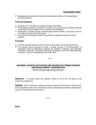 BACKWARDCLASSES
?? Strengthening of educational infrastructure and physical facilities in Secondary/Higher
Secondary Schools.
Financial Assistance
?? Assistance to an individual unit should not exceed Rs.50 lakhs.
?? If the assistance asked for exceeds Rs. 10 lakhs, the project should be verified personally
by Secretary of the Foundation or by a member of the Foundation.
?? Construction of Hostels for girls in well-managed schools located in safe areas to cater to
the needs of rural and semi-urban areas.
?? The existing and proposed institutions should have a substantial majority of minority
students.
Procedure
?? Institution seeking assistance under the scheme shall apply in the prescribed proforma.
?? The grantees should undertake to make a suitable provision in the Memorandum of
Association/ Rules & Regulations accepting the authority of Maulana Azad Education
Foundation, New Delhi. The grantee should also undertake to name the entire beneficiary
institution or a part of it after Maulana Abul Kalam Azad.
*****
NATIONAL SCHEDULED CASTES AND SCHEDULED TRIBES FINANCE
AND DEVELOPMENT CORPORATION
Ministry of Social Justice & Empowerment
Objectives : To provide cheap and adequate finance to SC & STs for taking up self
employment programmes.
Eligibility : SC/ST individual or cooperative society of any form of association of Society of any
form of association of SCs or STs. Annual family income of beneficiaries or members of Association
should not exceed double the poverty line.
*****
D(16)
 