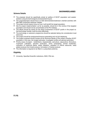 BACKWARDCLASSES
Scheme Details
?? The proposal should be specifically aimed at welfare of SC/ST population and weaker
sections using bio-technological processes/techniques.
?? The proposal/project should focus on field demonstration/extension oriented activities with
little R&D component wherever needed.
?? The project should clearly bring out how it will benefit the target population.
?? Site for project implementation, as far as possible, should be in the vicinity of the targeted
population and should not be concentrated at the Pl's Institute.
?? The efforts should be mainly for the direct involvement of SC/ST youths in the project so
that technology transfer could be done effectively.
?? The technology or extension programme should be selected taking into consideration local
resources.
?? The project should be employment/revenue generating and not job displacing.
?? The project proposal should include all the technical details of the project including SC/ST
population in the area, the budget estimates, investigator profile and general particulars.
?? Priority areas of project - biofertilizers, biopesticides, sericulture, aquaculture, floriculture,
mushroom cultivation, spirulina production, vermi composting, animal husbandry,
cultivation of medicinal plants, waste utilisation, utilisation of marine resources, value
added products from forest produce, formulation of herbal products.
?? The information is required to be filled in a prescribed proforma.
Eligibility
?? University, Specified Scientific institutions, NGO, PSU etc.
D (18)
 