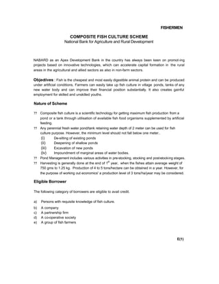 FISHERMEN
COMPOSITE FISH CULTURE SCHEME
National Bank for Agriculture and Rural Development
NABARD as an Apex Development Bank in the country has always been keen on promot-ing
projects based on innovative technologies, which can accelerate capital formation in the rural
areas in the agricultural and allied sectors as also in non-farm sectors.
Objectives : Fish is the cheapest and most easily digestible animal protein and can be produced
under artificial conditions. Farmers can easily take up fish culture in village ponds, tanks of any
new water body and can improve their financial position substantially. It also creates gainful
employment for skilled and unskilled youths.
Nature of Scheme
?? Composite fish culture is a scientific technology for getting maximum fish production from a
pond or a tank through utilisation of available fish food organisms supplemented by artificial
feeding.
?? Any perennial fresh water pond/tank retaining water depth of 2 meter can be used for fish
culture purpose. However, the minimum level should not fall below one meter..
(i) De-silting of existing ponds
(ii) Deepening of shallow ponds
(iii) Excavation of new ponds
(iv) Impoundment of marginal areas of water bodies.
?? Pond Management includes various activities in pre-stocking, stocking and post-stocking stages.
?? Harvesting is generally done at the end of 1
st
year, when the fishes attain average weight of
750 gms to 1.25 kg. Production of 4 to 5 tons/hectare can be obtained in a year. However, for
the purpose of working out economics' a production level of 3 tons/ha/year may be considered.
Eligible Borrower
The following category of borrowers are eligible to avail credit.
a) Persons with requisite knowledge of fish culture.
b) A company
c) A partnership firm
d) A co-operative society
e) A group of fish farmers
E(1)
 