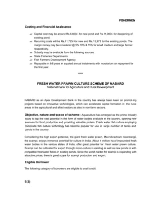 FISHERMEN
Costing and Financial Assistance
?? Capital cost may be around Rs.6,600/- for new pond and Rs.11,000/- for deepening of
existing pond.
?? Recurring costs will be Rs.11,725/-for new and Rs.15,975 for the existing ponds. The
margin money may be considered @ 5% 10% & 15% for small, medium and large farmer
respectively.
?? Subsidy may be available from the following sources:
?? State Fisheries Departments
?? Fish Farmers Development Agency
?? Repayable in 6-8 years in equated annual instalments with moratorium on repayment for
the first year.
*****
FRESH WATER PRAWN CULTURE SCHEME OF NABARD
National Bank for Agriculture and Rural Development
NABARD as an Apex Development Bank in the country has always been keen on promot-ing
projects based on innovative technologies, which can accelerate capital formation in the rural
areas in the agricultural and allied sectors as also in non-farm sectors.
Objective, nature and scope of scheme : Aquaculture has emerged as the prime industry
today to tap the vast potential in the form of water bodies available in the country, opening new
avenues for food production and providing valuable protein. Fresh water fish culture employing
composite fish culture technology has become popular for use in large number of tanks and
ponds in the country.
Considering the high export potential, the giant fresh water prawn, Macrobrachium rosenbergii,
the scampi, enjoys immense potential for culture in India. About 4 million ha.of impounded fresh
water bodies in the various states of India, offer great potential for fresh water prawn culture.
Scampi can be cultivated for export through mono-culture in existing as well as new ponds or with
compatible freshwater fishes in existing ponds. Since the world market for scampi is expanding with
attractive prices, there is great scope for scampi production and export.
Eligible Borrower
The following category of borrowers are eligible to avail credit.
E(2)
 