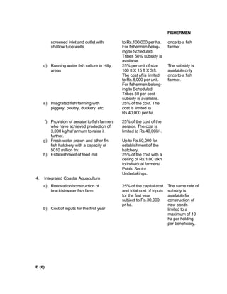 FISHERMEN
screened inlet and outlet with
shallow tube wells.
to Rs.100,000 per ha.
For fishermen belog-
ing to Scheduled
Tribes 50% subsidy is
available.
once to a fish
farmer.
d) Running water fish culture in Hilly
areas
25% per unit of size
100 ft X 15 ft X 3 ft.
The cost of is limited
to Rs.8,000 per unit.
For fishermen belong-
ing to Scheduled
Tribes 50 per cent
subsidy is available.
The subsidy is
available only
once to a fish
farmer.
e) Integrated fish farming with
piggery, poultry, duckery, etc.
25% of the cost. The
cost is limited to
Rs.40,000 per ha.
f) Provision of aerator to fish farmers
who have achieved production of
3,000 kg/ha/ annum to raise it
further.
25% of the cost of the
aerator. The cost is
limited to Rs.40,000/-.
g) Fresh water prawn and other fin
fish hatchery with a capacity of
5010 million fry.
Up to Rs.50,000 for
establishment of the
hatchery.
h) Establishment of feed mill 25% of the cost with a
ceiling of Rs.1.00 lakh
to individual farmers/
Public Sector
Undertakings.
4. Integrated Coastal Aquaculture
a) Renovation/construction of
brackishwater fish farm
b) Cost of inputs for the first year
25% of the capital cost
and total cost of inputs
for the first year
subject to Rs.30,000
pr ha.
The same rate of
subsidy is
available for
construction of
new ponds
limited to a
maximum of 10
ha per holding
per beneficiary.
E (6)
 