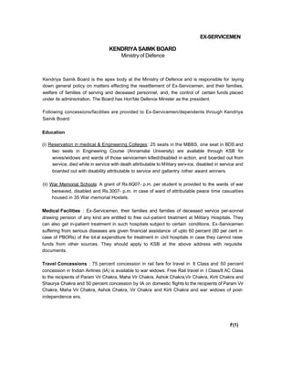 EX-SERVICEMEN
KENDRIYASAIMKBOARD
Ministry of Defence
Kendriya Sainik Board is the apex body at the Ministry of Defence and is responsible for laying
down general policy on matters effecting the resettlement of Ex-Servicemen, and their families,
welfare of families of serving and deceased personnel, and, the control of certain funds placed
under its administration. The Board has Hon'ble Defence Minister as the president.
Following concessions/facilities are provided to Ex-Servicemen/dependents through Kendriya
Sainik Board:
Education
(i) Reservation in medical & Engineering Colleges: 25 seats in the MBBS, one seat in BDS and
two seats in Engineering Course (Annamalai University) are available through KSB for
wives/widows and wards of those servicemen killed/disabled in action, and boarded out from
service, died while in service with death attributable to Military serv-ice, disabled in service and
boarded out with disability attributable to service and gallantry /other award winners.
(ii) War Memorial Schools: A grant of Rs.6Q07- p.m. per student is provided to the wards of war
bereaved, disabled and Rs.3007- p.m. in case of ward of attributable peace time casualties
housed in 35 War memorial Hostels.
Medical Facilities : Ex-Servicemen, their families and families of deceased service per-sonnel
drawing pension of any kind are entitled to free out-patient treatment at Military Hospitals. They
can also get in-patient treatment in such hospitals subject to certain conditions. Ex-Servicemen
suffering from serious diseases are given financial assistance of upto 60 percent (80 per cent in
case of PBORs) of the total expenditure for treatment in civil hospitals in case they cannot raise
funds from other sources. They should apply to KSB at the above address with requisite
documents.
Travel Concessions : 75 percent concession in rail fare for travel in II Class and 50 percent
concession in Indian Airlines (IA) is available to war widows. Free Rail travel in I Class/Il AC Class
to the recipients of Param Vir Chakra, Maha Vir Chakra, Ashok Chakra,Vir Chakra, Kirti Chakra and
Shaurya Chakra and 50 percent concession by IA on domestic flights to the recipients of Param Vir
Chakra, Maha Vir Chakra, Ashok Chakra, Vir Chakra and Kirti Chakra and war widows of post-
independence era.
F(1)
 