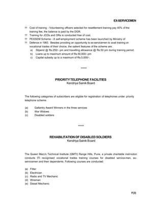 EX-SERVICEMEN
?? Cost of training - Volunteering officers selected for resettlement training pay 40% of the
training fee, the balance is paid by the DGR.
?? Training for JCOs and ORs is conducted free of cost.
?? PEXSEM Scheme - A self-employment scheme has been launched by Ministry of
?? Defence in 1983. Besides providing an opportunity to ex-servicemen to avail training on
vocational trades of their choice, the salient features of the scheme are:
a) Stipend @ Rs.250/- pm and travelling allowance @ Rs.50 pm during training period.
b) Loans up to maximum amount of Rs.50,000/- pm
c) Capital subsidy up to a maximum of Rs.5,000/-.
*****
PRIORITYTELEPHONE FACILITIES
Kendriya Sainik Board
The following categories of subscribers are eligible for registration of telephones under priority
telephone scheme.
(a) Gallantry Award Winners in the three services
(b) War Widows
(c) Disabled soldiers
*****
REHABILITATIONOFDISABLEDSOLDIERS
Kendriya Sainik Board
The Queen Mary's Technical Institute (QMTI) Range Hills, Pune, a private charitable insti-tution
conducts ITI recognised vocational trades training courses for disabled service-men, ex-
servicemen and their dependents. Following courses are conducted:
(a) Fitter
(b) Electrician
(c) Radio and TV Mechanic
(d) Wireman
(e) Diesel Mechanic
F(3)
 
