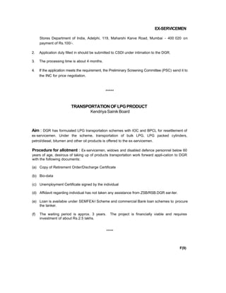EX-SERVICEMEN
Stores Department of India, Adelphi, 119, Maharshi Karve Road, Mumbai - 400 020 on
payment of Rs.100/-.
2. Application duly filled in should be submitted to CSDI under intimation to the DGR.
3. The processing time is about 4 months.
4. If the application meets the requirement, the Preliminary Screening Committee (PSC) send it to
the INC for price negotiation.
*****
TRANSPORTATIONOFLPGPRODUCT
Kendriya Sainik Board
Aim : DGR has formuiated LPG transportation schemes with IOC and BPCL for resettlement of
ex-servicemen. Under the scheme, transportation of bulk LPG, LPG packed cylinders,
petrol/diesel, bitumen and other oil products is offered to the ex-servicemen.
Procedure for allotment : Ex-servicemen, widows and disabled defence personnel below 60
years of age, desirous of taking up of products transportation work forward appli-cation to DGR
with the following documents:
(a) Copy of Retirement Order/Discharge Certificate
(b) Bio-data
(c) Unemployment Certificate signed by the individual
(d) Affidavit regarding individual has not taken any assistance from ZSB/RSB.DGR ear-lier.
(e) Loan is availabie under SEMFEX-I Scheme and commercial Bank loan schemes to procure
the tanker.
(f) The waiting period is approx. 3 years. The project is financially viable and requires
investment of about Rs.2.5 lakhs.
*****
F(9)
 
