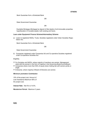 OTHERS
Bank Guarantee from a Scheduled Bank
OR
State Government Guarantee
OR
Equitable Mortgage (Mortgage by deposit of title deeds) of all immovable properties;
hypothecation of movable assets, both existing and future.
Loan under Equipment Finance Scheme/Intermediary Scheme
a) Loans to registered NGOs, Trusts, Societies registered under Indian Societies Regis-
tration Act.
Bank Guarantee from a Scheduled Bank
OR
State Government Guarantee
b) Companies registered under Companies Act and Co-operative Societies registered
under Co-operative Societies Act.
Eligibility
?? For Societies and NGO's, where majority of members are women. Management
vests with the women in the form of majority in the Governing Body/Council/Board.
?? Companies where more than 50% of equity share holding lies with women jointly or
single.
?? Enterprise, where majority of Board of Directors are women.
Minimum promoters Contribution
10% of the project cost. Amount of
Loan Assistance Maximum 90% of
the project cost.
Interest Rate : Net 0% to 14.5%.
Moratorium Period : Maximum 3 years
G(6)
 