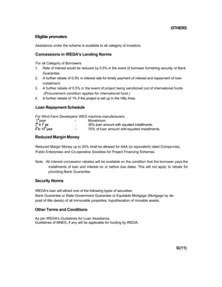 OTHERS
Eligible promoters
Assistance under the scheme is available to all category of investors.
Concessions in IREDA's Lending Norms
For all Category of Borrowers:
1. Rate of interest would be reduced by 0.5% in the event of borrower furnishing security of Bank
Guarantee.
2. A further rebate of 0.5% in interest rate for timely payment of interest and repayment of loan
installment.
3. A further rebate of 0.5% in the event of project being sanctioned out of international funds
.(Procurement condition applies for international fund.)
4. A further rebate of 1% if the project is set up in the Hilly Area.
Loan Repayment Schedule
For Wind Farm Developers/ WEG machine manufacturers:
1
st
year - Moratorium
2
nd
to 5
th
year . 30% |oan amount with equated installments.
6
th
to 10
th
year - 70% of loan amount withequated installments.
Reduced Margin Money
Reduced Margin Money up to 20% shall be allowed for AAA (or equivalent) rated Compa-nies,
Public Enterprises and Co-operative Societies for Project Financing Schemes.
Note : All interest concession rebates will be available on the condition that the borrower pays the
installments of loan and interest on or before due dates. This will not apply to rebate for
providing Bank Guarantee.
Security Norms
IREDA's loan will attract one of the following types of securities:
Bank Guarantee or State Govemment Guarantee or Equitable Mortgage (Mortgage by de-
posit of title deeds) of all immovable properties; hypothecation of movable assets.
Other Terms and Conditions
As per IREDA's Guidelines for Loan Assistance
Guidelines of MNES, if any will be applicable for funding by IREDA.
G(11)
 