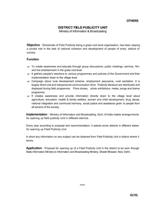 OTHERS
DISTRICT FIELD PUBLICITY UNIT
Ministry of Information & Broadcasting
Objective : Directorate of Field Publicity being a grass root level organisation, has been playing
a pivotal role in the task of national cohesion and development of people of every stature of
society.
Function
?? To create awareness and educate through group discussions, public meetings, seminar, film
and live entertainment in the grass root level.
?? It gathers people's reactions to various programmes and policies of the Government and their
implementation down to the village level.
?? Campaign about rural development scheme, employment assurance, rural sanitation. It is
largely direct oral and interpersonal communication drive. Publicity literature are distributed and
displayed during field programme. Films shows, photo exhibitions, melas, songs and drama
programme.
?? It creates awareness and provide information directly down to the village level about
agriculture, education, health & family welfare, women and child development, drug abuse,
national integration and communal harmony, social justice and assistance given to people from
all sectors of the society.
Implementation : Ministry of Information and Broadcasting, Govt. of India makes arrange-ments
for opening up field publicity Unit in different districts.
Every year according to proposal and recommendation, it selects some districts in different states
for opening up Field Publicity Unit.
In short any information on any subject can be obtained from Field Publicity Unit in district where it
exists.
Application : Proposal for opening up of a Field Publicity Unit in the district to be sent through
State Information Ministry to Information and Broadcasting Ministry, Shastri Bhawan, New Delhi.
*****
G(19)
 
