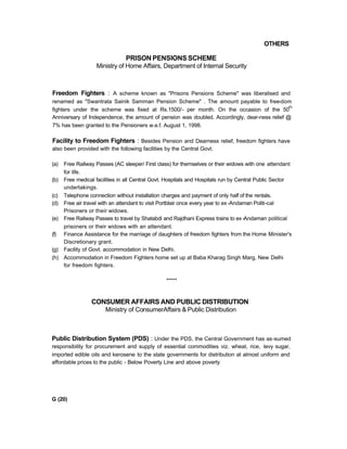 OTHERS
PRISON PENSIONS SCHEME
Ministry of Home Affairs, Department of Internal Security
Freedom Fighters : A scheme known as "Prisons Pensions Scheme" was liberalised and
renamed as "Swantrata Sainik Samman Pension Scheme" . The amount payable to free-dom
fighters under the scheme was fixed at Rs.1500/- per month. On the occasion of the 50
th
Anniversary of Independence, the amount of pension was doubled. Accordingly, dear-ness relief @
7% has been granted to the Pensioners w.e.f. August 1, 1998.
Facility to Freedom Fighters : Besides Pension and Dearness relief, freedom fighters have
also been provided with the following facilities by the Central Govt.
(a) Free Railway Passes (AC sleeper/ First class) for themselves or their widows with one attendant
for life.
(b) Free medical facilities in all Central Govt. Hospitals and Hospitals run by Central Public Sector
undertakings.
(c) Telephone connection without installation charges and payment of only half of the rentals.
(d) Free air travel with an attendant to visit Portblair once every year to ex-Andaman Politi-cal
Prisoners or their widows.
(e) Free Railway Passes to travel by Shatabdi and Rajdhani Express trains to ex-Andaman political
prisoners or their widows with an attendant.
(f) Finance Assistance for the marriage of daughters of freedom fighters from the Home Minister's
Discretionary grant.
(g) Facility of Govt. accommodation in New Delhi.
(h) Accommodation in Freedom Fighters home set up at Baba Kharag Singh Marg, New Delhi
for freedom fighters.
*****
CONSUMER AFFAIRS AND PUBLIC DISTRIBUTION
Ministry of ConsumerAffairs & Public Distribution
Public Distribution System (PDS) : Under the PDS, the Central Government has as-sumed
responsibility for procurement and supply of essential commodities viz. wheat, rice, levy sugar,
imported edible oils and kerosene to the state governments for distribution at almost uniform and
affordable prices to the public - Below Poverty Line and above poverty
G (20)
 