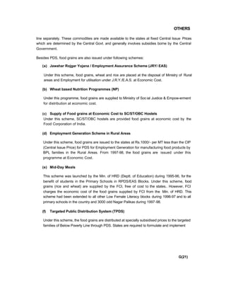 OTHERS
line separately. These commodities are made available to the states at fixed Central Issue Prices
which are determined by the Central Govt. and generally involves subsidies borne by the Central
Government.
Besides PDS, food grains are also issued under following schemes:
(a) Jawahar Rojgar Yojana / Employment Assurance Scheme (JRY/ EAS)
Under this scheme, food grains, wheat and rice are placed at the disposal of Ministry of Rural
areas and Employment for utilisation under J.R.Y./E.A.S. at Economic Cost.
(b) Wheat based Nutrition Programmes (NP)
Under this programme, food grains are supplied to Ministry of Social Justice & Empow-erment
for distribution at economic cost.
(c) Supply of Food grains at Economic Cost to SC/ST/OBC Hostels
Under this scheme, SC/ST/OBC hostels are provided food grains at economic cost by the
Food Corporation of India.
(d) Employment Generation Scheme in Rural Areas
Under this scheme, food grains are issued to the states at Rs.1000/- per MT less than the CIP
(Central Issue Price) for PDS for Employment Generation for manufacturing food products by
BPL families in the Rural Areas. From 1997-98, the food grains are issued under this
programme at Economic Cost.
(e) Mid-Day Meals
This scheme was launched by the Min. of HRD (Deptt. of Education) during 1995-96, for the
benefit of students in the Primary Schools in RPDS/EAS Blocks. Under this scheme, food
grains (rice and wheat) are supplied by the FCI, free of cost to the states.. However, FCI
charges the economic cost of the food grains supplied by FCI from the Min. of HRD. This
scheme had been extended to all other Low Female Literacy blocks during 1996-97 and to all
primary schools in the country and 3000 odd Nagar Palikas during 1997-98.
(f) Targeted Public Distribution System (TPDS)
Under this scheme, the food grains are distributed at specially subsidised prices to the targeted
families of Below Poverty Line through PDS. States are required to formulate and implement
G(21)
 