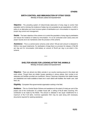 OTHERS
BIRTH CONTROL AND IMMUNISATION OF STRAY DOGS
Minisity of Social Justice & Empowerment
Objective : The prevailing system of indiscriminate destruction of stray dogs to control their
population and to minimise the incidence of rabies has not succeeded as per expecta-tions. A shift in
policy to an alternative and more humane system of sterilisation-cum -immunisation is required in
proper dog control and management.
Details : The basic objective of the scheme is to control the population of stray dogs by sterilisation
and reduce the incidence of rabies by immunisation. It is to be conducted zone/ colony wise and
proper records are to be maintained under the provision of this scheme.
Assistance : This is a central sector scheme under which 100 per cent amount is released to
NGOs in two equal instalments. For sterilisation of dogs there is a provision for release of Rs.300
per dog and for immunisation (Anti-rabies) an amount of Rs.40 per dog is pro-vided in this
scheme.
*****
SHELTER HOUSE FOR LOOKING AFTER THE ANIMALS
Minisity of Social Justice & Empowerment
Objective : There are almost one billion animals in our country roaming around in the street and
every where. Though there are shelter houses operating at various places, their number is not
adequate and facilities provided are insufficient. Hence it becomes imperative that shelter houses
are established and made available at least one in each district with facilities like health care, stall
feed, etc.
Eligibility : Competent Non-governmental organisation working in the field.
Assitance : This is a Central Sector Scheme and assistance to the extent of ninety per cent of the
project cost of the construction of a shelter house with a ceiling of Rs.25 lakhs includ-ing 10%
contribution to be made by the NGOs. The amount is released in two equal installments for a
maximum of Rs.11.25 lakhs. Common application förm may be used along with necessary
documents required for seeking assistance.
*****
G(25)
 
