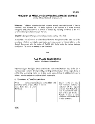 OTHERS
PROVISION OF AMBULANCE SERVICE TO ANIMALS IN DISTRESS
Ministry of Social Justice & Empowerment
Objective : To extend protection to stray, domestic animals particularly in time of natural
calamities, road accident, etc. The basic objective of the scheme is to make available
emergency ambulance services to animals in distress by providing assistance to the non-
governmental organisation working in this field.
Eligibility : Competent Non-governmental organisation working in the field.
Assistance : This scheme is a Central Sector Scheme. Ten percent of the total cost of the
ambulance vehicle is borne by the organisation and ninety per cent of the cost is borne by the
Central Government with the ceiling of Rs.4.50 lakh forthe costof the vehicle including
modification. The money is released in one instalment.
*****
RAIL TRAVEL CONCESSIONS
Ministry of Railways, Railway Board
Indian Railways is the largest railway system in the world. Indian Railways plays a vital role in
country's socio-economic development by providing rail infrastructure for its people. Being a
public utility undertaking it also has to bear social responsibilities. In addition to the above
railways provides various concessions to their passengers.
A. Concession to Press Correspondents
Press correspondents
accredited to Hqs. of Govt. Of
India, State Govt. & Union
Territories.
Coupon books at 50% valid
in all classes.
Coupon books are issuec
from nominated stations on
production of the requisite
certificate from (1) D.P.I.O. in
case of accredited to HQS of
Govt. of India (2) Director of
Publicity in case of corre-
spondents accredited to HQS
of State Govt./UTs.
G(26)
 