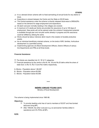 OTHERS
?? It is a demand driven scheme with no fixed earmarking of annual funds for any district or
block.
?? Expenditure is shared between the Centre and the State on 80:20 basis.
?? The Central assistance under the scheme is directly released block-wise to DRDA/ZPs
based on the demand for wage employment and expenditure.
?? All adult rural poor normally residing in the villages are covered.
?? A maximum of 2 adults per family are provided the assurance of up to 100 days of
employment. New works will not be opened under this scheme if employment potential
is available through plan and non-plan works already in progress and the assurance
could be fulfilled by utilising the same.
?? Works should be labour intensive which result in the creation of durable productive
assets.
?? As an individual beneficiary oriented scheme, on the lands of BPL families, horticulture
development is a permitted activity.
?? Implementing agencies are Block Development Officers, District Officers of various
line Departments and PRIs at all three levels.
Financial Assistance
?? The blocks are classified into 'A', 'B' & 'C' categories.
?? Financial assistance by the centre is Rs.40, Rs. 30 and Rs.20 lakhs while the share of
state Govt. is Rs.10, Rs.7.5 and Rs.5 lakhs respectively.
A- Blocks - Population above 1,96,287
B - Blocks - Population above 65,585
C - Blocks - Population below 65,585
*****
INDIRA AWAAS YOJNA (IAY)
Ministry of Rural Development
The scheme is being implemented since 1985-86.
Objectives
?? To provide dwelling units free of cost to members of SC/ST and free bonded
labourers living BPL.
?? After 1993-94, the other rural poor e.g. ex-servicemen families (killed in
operations) and 3% PHCs all BPL.
G(30)
 