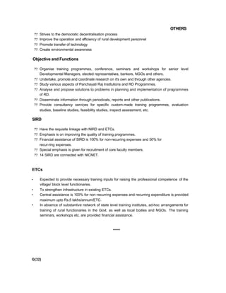 OTHERS
?? Strives to the democratic decentralisation process
?? Improve the operation and efficiency of rural development personnel
?? Promote transfer of technology
?? Create environmental awareness
Objective and Functions
?? Organise training programmes, conference, seminars and workshops for senior level
Developmental Managers, elected representatives, bankers, NGOs and others.
?? Undertake, promote and coordinate research on it's own and through other agencies.
?? Study various aspects of Panchayati Raj Institutions and RD Programmes.
?? Analyse and propose solutions to problems in planning and implementation of programmes
of RD.
?? Disseminate information through periodicals, reports and other publications.
?? Provide consultancy services for specific custom-made training programmes, evaluation
studies, baseline studies, feasibility studies, inspect assessment, etc.
SIRD
?? Have the requisite linkage with NIRD and ETCs.
?? Emphasis is on improving the quality of training programmes.
?? Financial assistance of SIRD is 100% for non-recurring expenses and 50% for
recur-ring expenses.
?? Special emphasis is given for recruitment of core faculty members.
?? 14 SIRD are connected with NICNET.
ETCs
• Expected to provide necessary training inputs for raising the professional competence of the
village/ block level functionaries.
• To strengthen infrastructure in existing ETCs.
• Central assistance is 100% for non-recurring expenses and recurring expenditure is provided
maximum upto Rs.5 lakhs/annum/ETC.
• In absence of substantive network of state level training institutes, ad-hoc arrangements for
training of rural functionaries in the Govt. as well as local bodies and NGOs. The training
seminars, workshops etc. are provided financial assistance.
*****
G(32)
 