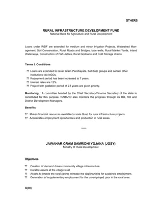 OTHERS
RURAL INFRASTRUCTURE DEVELOPMENT FUND
National Bank for Agriculture and Rural Development
Loans under RIDF are extended for medium and minor Irrigation Projects, Watershed Man-
agement, Soil Conservation, Rural Roads and Bridges, tube wells, Rural Market Yards, Inland
Waterways, Construction of Fish Jetties, Rural Godowns and Cold Storage chains.
Terms & Conditions
?? Loans are extended to cover Gram Panchayats, Self-help groups and certain other
institutions like NGOs.
?? Repayment period has been increased to 7 years.
?? Interest rates are 12%.
?? Project with gestation period of 2-3 years are given priority.
Monitoring : A committee headed by the Chief Secretary/Finance Secretary of the state is
constituted for this purpose. NABARD also monitors the progress through its HO, RO and
District Development Managers.
Benefits
?? Makes financial resources available to state Govt. for rural infrastructure projects.
?? Accelerates employment opportunities and production in rural areas.
*****
JAWAHAR GRAM SAMRIDHI YOJANA (JGSY)
Ministry of Rural Development
Objectives
?? Creation of demand driven community village infrastructure.
?? Durable assets at the village level
?? Assets to enable the rural poorto increase the opportunities for sustained employment.
?? Generation of supplementary employment for the un-employed poor in the rural area.
G(36)
 