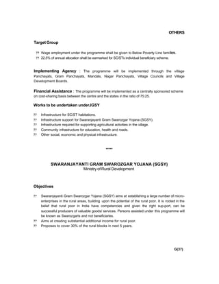 OTHERS
Target Group
?? Wage employment under the programme shall be given to Below Poverty Line families.
?? 22.5% of annual allocation shall be earmarked for SC/STs individual beneficiary scheme.
Implementing Agency : The programme will be implemented through the village
Panchayats, Gram Panchayats, Mandals, Nagar Panchayats, Village Councils and Village
Development Boards.
Financial Assistance : The programme will be implemented as a centrally sponsored scheme
on cost-sharing basis between the centre and the states in the ratio of 75:25.
Works to be undertaken underJGSY
?? Infrastructure for SC/ST habitations.
?? Infrastructure support for Swaranjayanti Gram Swarozgar Yojana (SGSY).
?? Infrastructure required for supporting agricultural activities in the village.
?? Community infrastructure for education, health and roads.
?? Other social, economic and physical infrastructure.
*****
SWARANJAYANTI GRAM SWAROZGAR YOJANA (SGSY)
Ministry of Rural Development
Objectives
?? Swaranjayanti Gram Swarozgar Yojana (SGSY) aims at establishing a large number of micro-
enterprises in the rural areas, building upon the potential of the rural poor. It is rooted in the
belief that rural poor in India have competencies and given the right sup-port, can be
successful producers of valuable goods/ services. Persons assisted under this programme will
be known as Swarozgaris and not beneficiaries.
?? Aims at creating substantial additional income for rural poor.
?? Proposes to cover 30% of the rural blocks in next 5 years.
G(37)
 