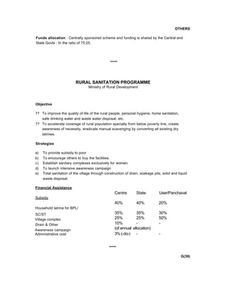OTHERS
Funds allocation : Centrally sponsored scheme and funding is shared by the Central and
State Govts : In the ratio of 75:25.
*****
RURAL SANITATION PROGRAMME
Ministry of Rural Development
Objective
?? To improve the quality of life of the rural people, personal hygiene, home sanitation,
safe drinking water and waste water disposal, etc.
?? To accelerate coverage of rural population specially from below poverty line, create
awareness of necessity, eradicate manual scavenging by converting all existing dry
latrines.
Strategies
a) To provide subsidy to poor
b) To encourage others to buy the facilities.
c) Establish sanitary complexes exclusively for women.
d) To launch intensive awareness campaign
e) Total sanitation of the village through construction of drain, soakage pits, solid and liquid
waste disposal.
Financial Assistance
Subsidy
Household latrine for BPL/
SC/ST
Village complex
Drain & Other
Awareness campaign
Administrative cost
*****
G(39)
Centre State User/Panchavat
40% 40% 20%
35% 35% 30%
25% 25% 50%
10% - -
(of annual allocation)
3%(-do-) - -
 