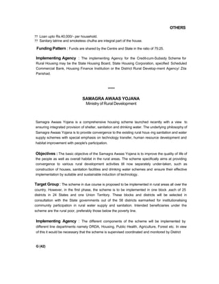 OTHERS
?? Loan upto Rs.40,000/- per household.
?? Sanitary latrine and smokeless chulha are integral part of the house.
Funding Pattern : Funds are shared by the Centre and State in the ratio of 75:25.
Implementing Agency : The implementing Agency for the Credit-cum-Subsidy Scheme for
Rural Housing may be the State Housing Board, State Housing Corporation, specified Scheduled
Commercial Bank, Housing Finance Institution or the District Rural Develop-ment Agency/ Zila
Parishad.
*****
SAMAGRA AWAAS YOJANA
Ministry of Rural Development
Samagra Awaas Yojana is a comprehensive housing scheme launched recently with a view to
ensuring integrated provision of shelter, sanitation and drinking water. The underlying philosophy of
Samagra Awaas Yojana is to provide convergence to the existing rural hous-ing sanitation and water
supply schemes with special emphasis on technology transfer, human resource development and
habitat improvement with people's participation.
Objectives : The basic objective of the Samagra Awaas Yojana is to improve the quality of life of
the people as well as overall habitat in the rural areas. The scheme specifically aims at providing
convergence to various rural development activities till now separately under-taken, such as
construction of houses, sanitation facilities and drinking water schemes and ensure their effective
implementation by suitable and sustainable induction of technology.
Target Group : The scheme in due course is proposed to be implemented in rural areas all over the
country. However, in the first phase, the scheme is to be implemented in one block ,each of 25
districts in 24 States and one Union Territory. These blocks and districts will be selected in
consultation with the State governments out of the 58 districts earmarked for institutionalising
community participation in rural water supply and sanitation. Intended beneficiaries under the
scheme are the rural poor, preferably those below the poverty line.
Implementing Agency : The different components of the scheme will be implemented by
different line departments namely DRDA, Housing, Public Health, Agriculture, Forest etc. In view
of this it would be necessary that the scheme is supervised coordinated and monitored by District
G (42)
 