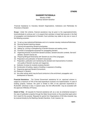 OTHERS
SANSKRIT PATHSHALA
Ministry of HRD
Rashtriya Sanskrit Sansthan
Financial Assistance to Voluntary Sanskrit Organisations, Institutions and Pathshalas for
Promotion of Sanskrit
Scope : Under this scheme, financial assistance may be given to the organisations/institu-
tions/individuals to continue and / or to expand their activities or break fresh grounds in the field
of propagation and development of Sanskrit. Such activities may relate to any one or more of
the following purposes :
(a) To set up new institutions/Pathshalas and /or to maintain develop institutions/Pathshalas.
(b) Running Sanskrit teaching classes.
(c) Training and appointing Sanskrit pracharakas.
(d) Setting up, running or strengthening of Sanskrit libraries and reading rooms.
(e) Purchase of propaganda equipment for propagating Sanskrit.
(f) Organising lectures of prominent Sanskrit scholars, Sanskrit elocution contests. San-skrit
debates, Sanskrit dramas etc.
(g) Preparing Bilingual Dictionaries with Sanskrit as one of the Languages.
(h) Preparation and publication of Sanskrit manuscripts.
(i) Preparation, publication and maintaining the standard and improvements of contents
and quality of Sanskrit Journals and magazines.
(j) Institution of prizes for students studying Sanskrit
(k) Construction of building, repairs of building or expansion of building.
(l) Organising approved Sanskrit Conventions.
(m) Research in Sanskrit.
(n) Any other activity which may be found conducive to the enrichment, propagation and
development of Sanskrit.
Financial Assistance : The Central Govemment assistance for an. approved scheme is
subject to a maximum of 75% of the total expenditure involved in its implementation. In case of
building projects, however, the grant is limited to 50% of the approved expenditure or
Rs.50,000/- whichever is less. In special cases, the limit ofRs.50,000/ - may be exceeded with
the approval of Ministry of Finance.
Extent of Help : All requests for financial assistance will, as a rule, be entertained (except in
the case of publication projects) through the State Governments on the prescribed appli-cation
form meant for the purpose. Requests for grants from Organisations of All India character may
be received directly by the Rashtriya Sanskrit Sansthan. It will, however, be
G(47)
 