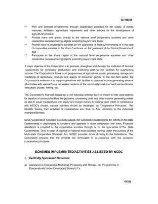 OTHERS
?? Plan and promote programmes through cooperative societies for the supply of seeds,
manures, fertilisers, agricultural implements and other articles for the development of
agricultural produce;
?? Provide loans and grants directly to the national level cooperative societies and other
cooperative societies having objects extending beyond one State:
?? Provide loans to cooperative societies on the guarantee of State Governments or in the case
of cooperative societies in the Union Territories, on the guarantee of the Central Government;
and
?? Participate in the share capital of the national level cooperative societies and other
cooperative societies having objects extending beyond one state.
A major objective of the Corporation is to promote, strengthen and develop the institution of farmers'
cooperatives for increasing productivity and instituting post-harvest facilities for augmenting
income. The Corporation's focus is on programmes of agricultural inputs, processing, storage and
marketing of agricultural produce and supply of consumer goods. In the non-farm sector, the
Corporation's endeavor is to equip cooperatives with facilities to promote income generating streams
of activities with special focus on weaker sections of the community/rural poor such as handlooms,
sericulture, poultry, fishery, etc.
The Corporation's financial assistance is not individual oriented but it is meant to help coop-eratives
for creation of common facilities like godowns, processing units and other income generating assets
as also to equip cooperatives with equity and margin money for raising bank credit. In consonance
with NCDC's charter, various activities should be developed on 'Cooperative Principles'. The
benefits flowing from activities of cooperatives are, thus, to flow ultimately to the individual
members/farmers.
Since 'Cooperative Societies' is a state subject, the Corporation supplements the efforts of the State
Governments in discharging its functions and operates in close conjunction with them. Financial
assistance is provided to the cooperative societies through or on the guar-antee of the State
Governments. Only in case of regional or national level societies coming under the purview of the
Multi-state Cooperative Societies Act, NCDC provides funds di-rectly to the federations. The
Corporation ensures that the projects are formulated in ac-cordance with the accepted
cooperative principles.
SCHEMES IMPLEMENTED/ACTIVITIES ASSISTED BY NCDC
i) Centrally Sponsored Schemes
a) Assistance to Cooperative Marketing, Processing and Storage, etc. Programmes in
Cooperatively Under-Developed States/U.Ts.
G(53)
 