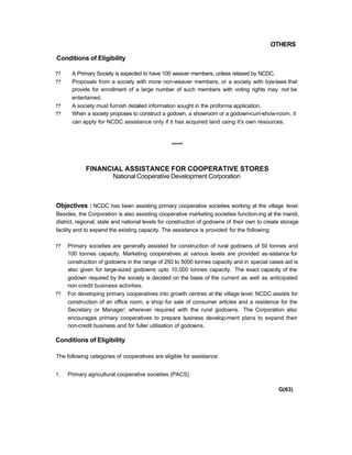 OTHERS
Conditions of Eligibility
?? A Primary Society is expected to have 100 weaver members, unless relaxed by NCDC.
?? Proposals from a society with more non-weaver members, or a society with bye-laws that
provide for enrollment of a large number of such members with voting rights may not be
entertained.
?? A society must furnish detailed information sought in the proforma application.
?? When a society proposes to construct a godown, a showroom or a godown-cum-show-room, it
can apply for NCDC assistance only if it has acquired land using it's own resources.
*****
FINANCIAL ASSISTANCE FOR COOPERATIVE STORES
National Cooperative Development Corporation
Objectives : NCDC has been assisting primary cooperative societies working at the village level.
Besides, the Corporation is also assisting cooperative marketing societies function-ing at the mandi,
district, regional, state and national levels for construction of godowns of their own to create storage
facility and to expand the existing capacity. The assistance is provided for the following:
?? Primary societies are generally assisted for construction of rural godowns of 50 tonnes and
100 tonnes capacity. Marketing cooperatives at various levels are provided as-sistance for
construction of godowns in the range of 250 to 5000 tonnes capacity and in special cases aid is
also given for large-sized godowns upto 10,000 tonnes capacity. The exact capacity of the
godown required by the society is decided on the basis of the current as well as anticipated
non-credit business activities.
?? For developing primary cooperatives into growth centres at the village level, NCDC assists for
construction of an office room, a shop for sale of consumer articles and a residence for the
Secretary or Manager; wherever required with the rural godowns. The Corporation also
encourages primary cooperatives to prepare business develop-ment plans to expand their
non-credit business and for fuller utilisation of godowns.
Conditions of Eligibility
The following categories of cooperatives are eligible for assistance:
1. Primary agricultural cooperative societies (PACS)
G(63)
 