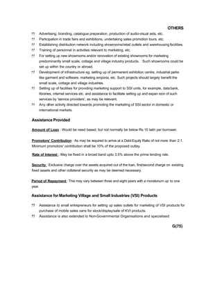 OTHERS
?? Advertising, branding, catalogue preparation, production of audio-visual aids, etc.
?? Participation in trade fairs and exhibitions, undertaking sales promotion tours, etc.
?? Establishing distribution network including showrooms/retail outlets and warehousing facilities.
?? Training of personnel in activities relevant to marketing, etc.
?? For setting up new showrooms and/or renovation of existing showrooms for marketing
predominantly small scale, cottage and village industry products. Such showrooms could be
set up within the country or abroad.
?? Development of infrastructure eg. setting up of permanent exhibition centre, industrial parks
like garment and software, marketing emporia, etc. Such projects should largely benefit the
small scale, cottage and village industries.
?? Setting up of facilities for providing marketing support to SSI units, for example, databank,
libraries, internet services etc. and assistance to facilitate setting up and expan sion of such
services by 'service providers', as may be relevant.
?? Any other activity directed towards promoting the marketing of SSI sector in domestic or
international markets.
Assistance Provided
Amount of Loan : Would be need based, but not normally be below Rs.10 lakh per borrower.
Promotors' Contribution : As may be required to arrive at a Debt:Equity Ratio of not more than 2:1.
Minimum promotors' contribution shall be 10% of the proposed outlay.
Rate of Interest : May be fixed in a broad band upto 3.5% above the prime lending rate.
Security : Exclusive charge over the assets acquired out of the loan, first/second charge on existing
fixed assets and other collateral security as may be deemed necessary.
Period of Repayment: This may vary between three and eight years with a moratorium up to one
year.
Assistance forMarketing Village and Small Industries (VSI) Products
?? Assistance to small entrepreneurs for setting up sales outlets for marketing of VSI products for
purchase of mobile sales vans for stock/display/sale of KVI products.
?? Assistance is also extended to Non-Governmental Organisations and specialised
G(75)
 