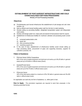 OTHERS
ESTABLISHMENT OF POST-HARVEST INFRASTRUCTURE AND COLD
CHAIN FACILITIES FOR FOOD PROCESSING
Ministry of Food Processing Industries
Objectives
(a) Provide/develop post harvest infrastructure like establishment of cold storage and cold chain
facilities, etc.
(b) Build up efficient post harvest handling system right from the farm to retail marketing.
(c) Develop setting up pre-cooling facilities, refrigerated transportation system and refrig-erated
retail outlets.
(d) Develop cold storage system etc. (major ports and airports for food products meant for export).
(e) Establishment of infrastructure facilities for mushroom cultivation and processing would consist
of:
(i) composed pasteurization units
(ii) spawn lab
(iii) other processing facilities
(iv) marketing support etc.
(f) In the case of hops, establishment of infrastructure facilities would include setting up
hops processing plants, procurement of pipes and supporting structures, supports for
cultivation practices, etc.
Pattern of Assistance
1. PSU/Joint Sector/ NGOs/ Cooperatives
50% of the cost of capital equipment and technical civil works up to Rs.25 lakhs in general
areas and up to 50 lakhs in difficult areas (Grant).
2. Assisted/Private Sector
50% of the cost of capital equipment and technical civil works up to Rs.50 lakhs in general
areas and up to Rs.75 lakhs in difficult areas (Loan)
3. PSUs/Joint Sector
50% of the total equity subject to a maximum of Rs.150 lakhs in general areas and Rs.200
lakhs in difficult areas (Loan).
An organisation can avail only one form of assistance, i.e., either grant or loan.
How to Apply : The promoters/ organisers are required to send their proposals in the
following prescribed format.
G(80)
 