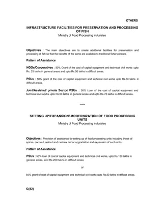 OTHERS
INFRASTRUCTURE FACILITIES FOR PRESERVATION AND PROCESSING
OF FISH
Ministry of Food Processing Industries
Objectives : The main objectives are to create additional facilities for preservation and
processing of fish so that the benefits of the same are available to traditional fisher persons.
Pattern of Assistance
NGOs/Cooperatives : 50% Grant of the cost of capital equipment and technical civil works upto
Rs. 25 lakhs in general areas and upto Rs.50 lakhs in difficult areas.
PSUs : 50% grant of the cost of capital equipment and technical civil works upto Rs.50 lakhs in
difficult areas.
Joint/Assisted/ private Sector/ PSUs : 50% Loan of the cost of capital equipment and
technical civil works upto Rs.50 lakhs in general areas and upto Rs.75 lakhs in difficult areas.
*****
SETTING UP/EXPANSION/ MODERNIZATION OF FOOD PROCESSING
UNITS
Ministry of Food Processing Industries
Objectives : Provision of assistance for setting up of food processing units including those of
spices, coconut, walnut and cashew nut or upgradation and expansion of such units.
Pattern of Assistance
PSUs : 50% loan of cost of capital equipment and technical civil works, upto Rs.150 lakhs in
general areas, and Rs.200 lakhs in difficult areas
or
50% grant of cost of capital equipment and technical civil works upto Rs.50 lakhs in difficult areas.
G(82)
 