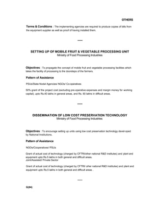 OTHERS
Terms & Conditions : The implementing agencies are required to produce copies of bills from
the equipment supplier as well as proof of having installed them.
*****
SETTING UP OF MOBILE FRUIT & VEGETABLE PROCESSING UNIT
Ministry of Food Processing Industries
Objectives : To propagate the concept of mobile fruit and vegetable processing facilities which
takes the facility of processing to the doorsteps of the farmers.
Pattern of Assistance
PSUs/State Nodal Agencies/ NGOs/ Co-operatives
50% grant of the project cost (excluding pre-operative expenses and margin money for working
capital), upto Rs.40 lakhs in general areas, and Rs. 60 lakhs in difficult areas.
*****
DISSEMINATION OF LOW COST PRESERVATION TECHNOLOGY
Ministry of Food Processing Industries
Objectives : To encourage setting up units using low cost preservation technology devel-oped
by National Institutions.
Pattern of Assistance
NGOs/Cooperatives/ PSUs
Grant of actual cost of technology (charged by CFTRI/other national R&D institutes) and plant and
equipment upto Rs.5 lakhs in both general and difficult areas.
Joint/Assisted/ Private Sector
Grant of actual cost of technology (charged by CFTRI/ oiher national R&D institutes) and plant and
equipment upto Rs.5 lakhs in both general and difficult areas .
*****
G(84)
 