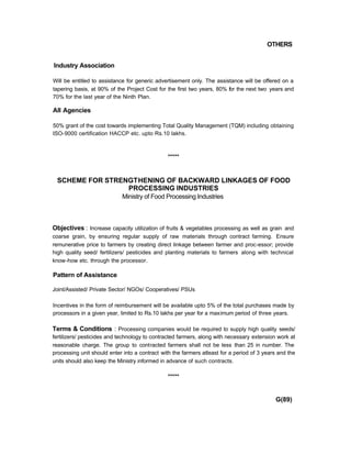 OTHERS
Industry Association
Will be entitled to assistance for generic advertisement only. The assistance will be offered on a
tapering basis, at 90% of the Project Cost for the first two years, 80% for the next two years and
70% for the last year of the Ninth Plan.
All Agencies
50% grant of the cost towards implementing Total Quality Management (TQM) including obtaining
ISO-9000 certification HACCP etc. upto Rs.10 lakhs.
*****
SCHEME FOR STRENGTHENING OF BACKWARD LINKAGES OF FOOD
PROCESSING INDUSTRIES
Ministry of Food Processing Industries
Objectives : Increase capacity utilization of fruits & vegetables processing as well as grain and
coarse grain, by ensuring regular supply of raw materials through contract farming. Ensure
remunerative price to farmers by creating direct linkage between farmer and proc-essor; provide
high quality seed/ fertilizers/ pesticides and planting materials to farmers along with technical
know-how etc. through the processor.
Pattern of Assistance
Joint/Assisted/ Private Sector/ NGOs/ Cooperatives/ PSUs
Incentives in the form of reimbursement will be available upto 5% of the total purchases made by
processors in a given year, limited to Rs.10 lakhs per year for a maximum period of three years.
Terms & Conditions : Processing companies would be required to supply high quality seeds/
fertilizers/ pesticides and technology to contracted farmers, along with necessary extension work at
reasonable charge. The group to contracted farmers shall not be less than 25 in number. The
processing unit should enter into a contract with the farmers atleast for a period of 3 years and the
units should also keep the Ministry informed in advance of such contracts.
*****
G(89)
 